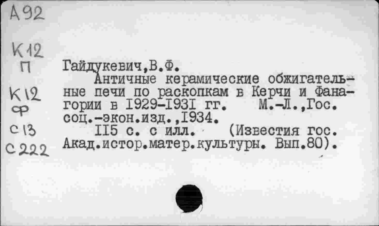 ﻿
K42.
П Гайдукевич,В.Ф.
Античные керамические обжигатель-\9 ные печи по раскопкам в Керчи и Фана-гории в I929-I93I гг. М.-Л.,Гос. соц.-экон.изд.,1934.
сіЬ II5 с. с илл. (Известия гос. q 2.2.2 Акад.истор.матер.культуры. Вып.80).